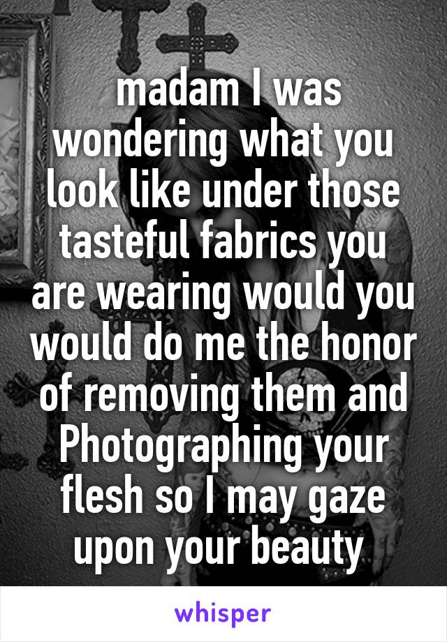  madam I was wondering what you look like under those tasteful fabrics you are wearing would you would do me the honor of removing them and Photographing your flesh so I may gaze upon your beauty 