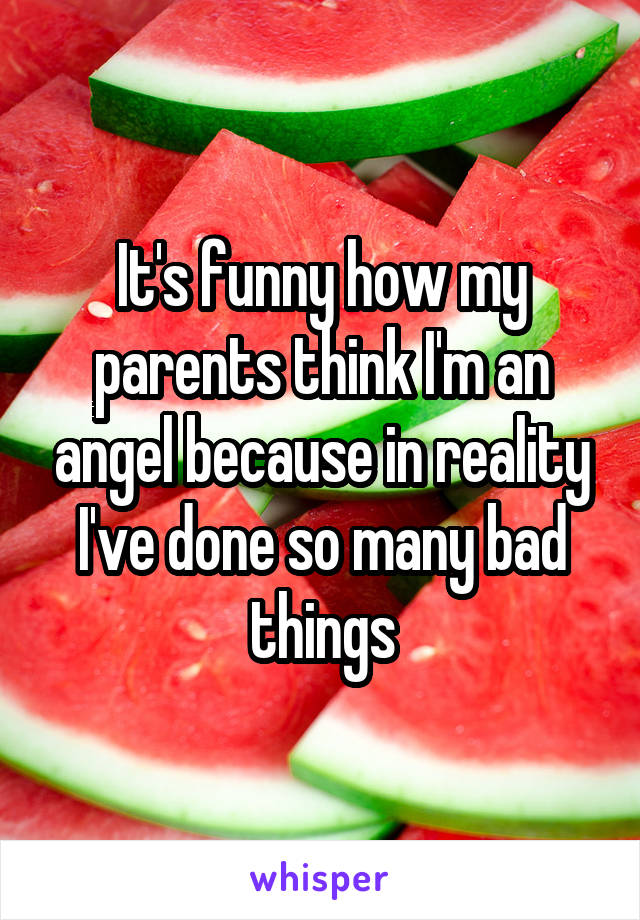 It's funny how my parents think I'm an angel because in reality I've done so many bad things