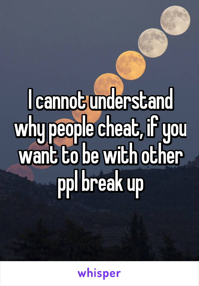 I cannot understand why people cheat, if you want to be with other ppl break up