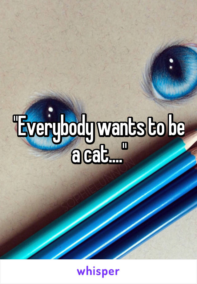 "Everybody wants to be a cat...."