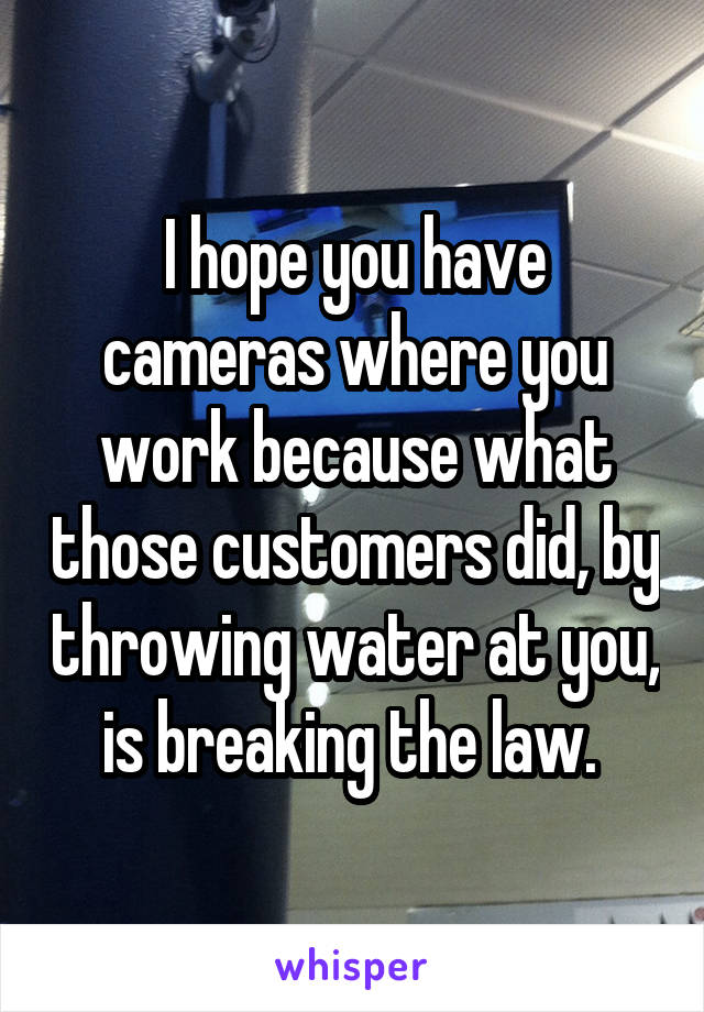 I hope you have cameras where you work because what those customers did, by throwing water at you, is breaking the law. 
