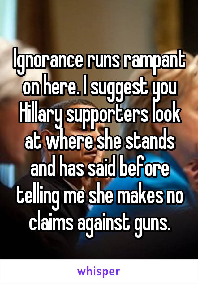 Ignorance runs rampant on here. I suggest you Hillary supporters look at where she stands and has said before telling me she makes no claims against guns.