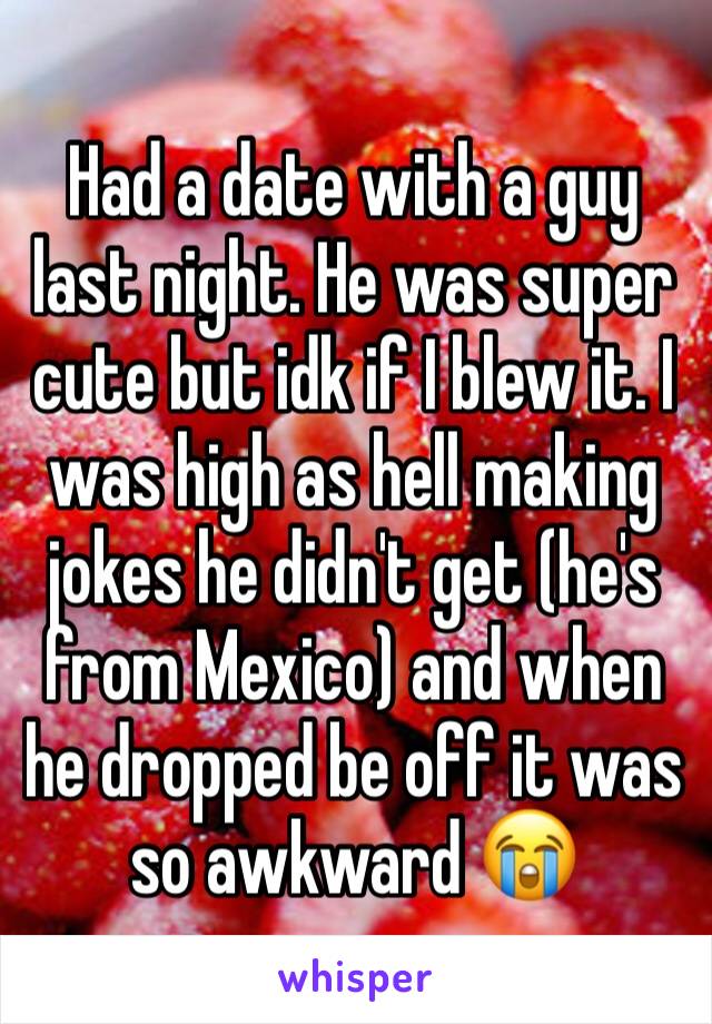 Had a date with a guy last night. He was super cute but idk if I blew it. I was high as hell making jokes he didn't get (he's from Mexico) and when he dropped be off it was so awkward 😭