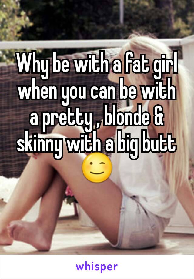 Why be with a fat girl when you can be with a pretty , blonde & skinny with a big butt 😉
