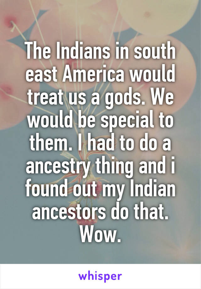 The Indians in south east America would treat us a gods. We would be special to them. I had to do a ancestry thing and i found out my Indian ancestors do that. Wow.
