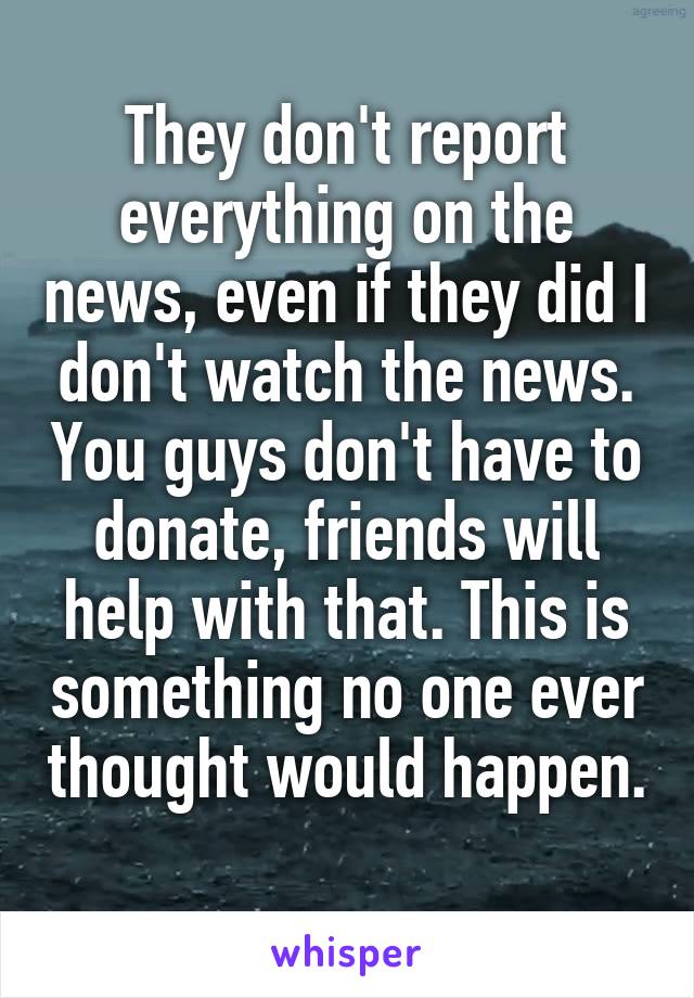 They don't report everything on the news, even if they did I don't watch the news. You guys don't have to donate, friends will help with that. This is something no one ever thought would happen. 