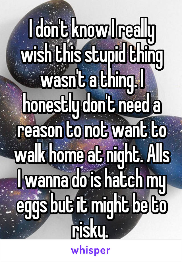 I don't know I really wish this stupid thing wasn't a thing. I honestly don't need a reason to not want to walk home at night. Alls I wanna do is hatch my eggs but it might be to risky. 