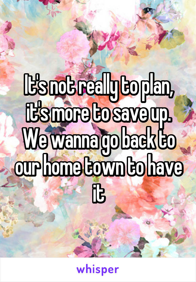 It's not really to plan, it's more to save up. We wanna go back to our home town to have it