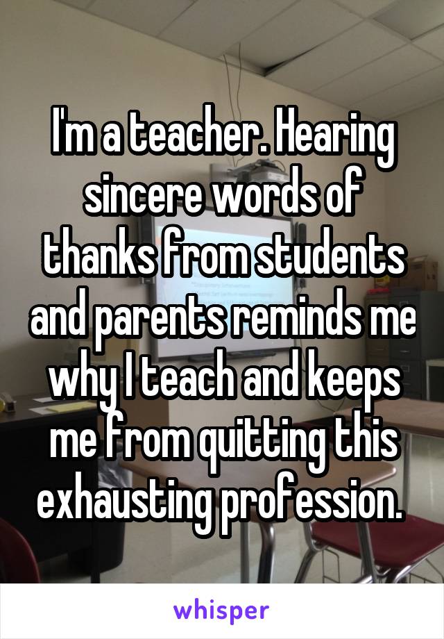 I'm a teacher. Hearing sincere words of thanks from students and parents reminds me why I teach and keeps me from quitting this exhausting profession. 