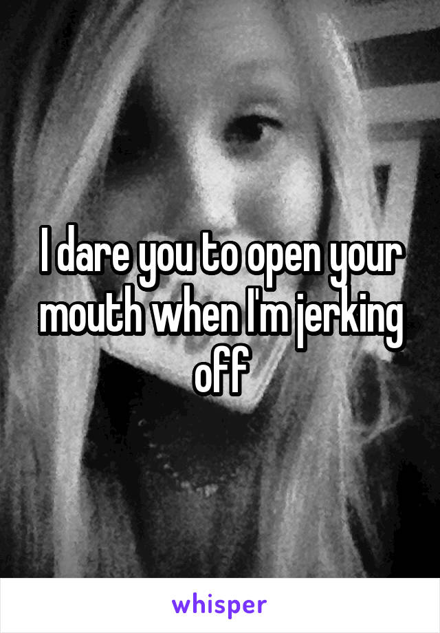 I dare you to open your mouth when I'm jerking off