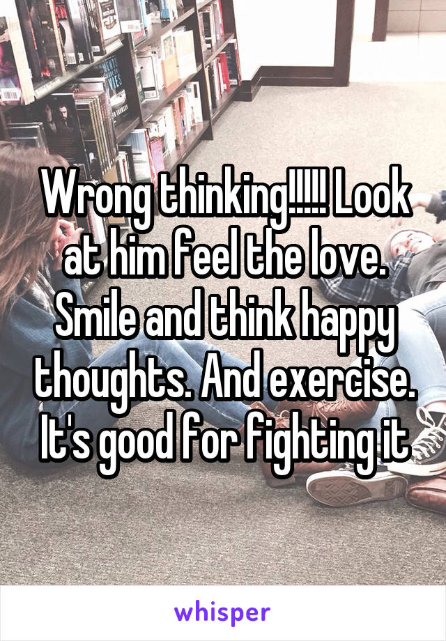 Wrong thinking!!!!! Look at him feel the love. Smile and think happy thoughts. And exercise. It's good for fighting it