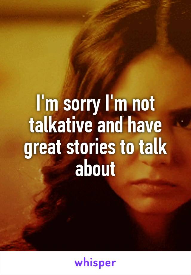 I'm sorry I'm not talkative and have great stories to talk about