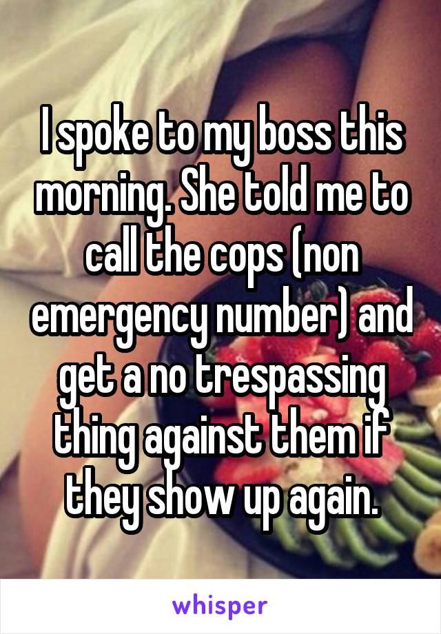 I spoke to my boss this morning. She told me to call the cops (non emergency number) and get a no trespassing thing against them if they show up again.
