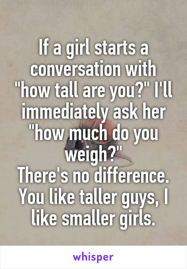 If a girl starts a conversation with "how tall are you?" I'll immediately ask her "how much do you weigh?"
There's no difference.
You like taller guys, I like smaller girls.