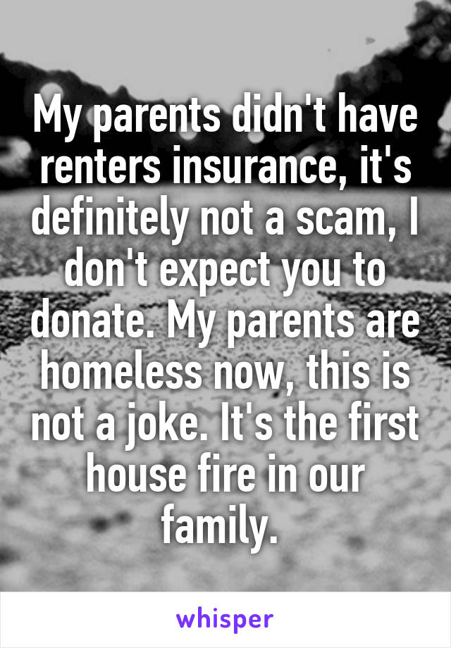 My parents didn't have renters insurance, it's definitely not a scam, I don't expect you to donate. My parents are homeless now, this is not a joke. It's the first house fire in our family. 