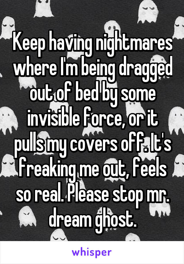Keep having nightmares where I'm being dragged out of bed by some invisible force, or it pulls my covers off. It's freaking me out, feels so real. Please stop mr. dream ghost.