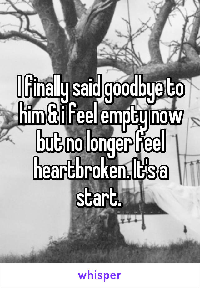 I finally said goodbye to him & i feel empty now but no longer feel heartbroken. It's a start. 