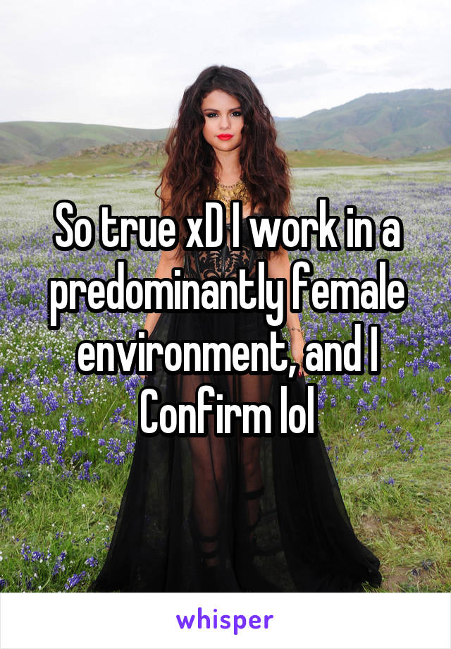 So true xD I work in a predominantly female environment, and I Confirm lol
