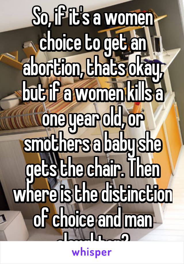 So, if it's a women choice to get an abortion, thats okay, but if a women kills a one year old, or smothers a baby she gets the chair. Then where is the distinction of choice and man slaughter?