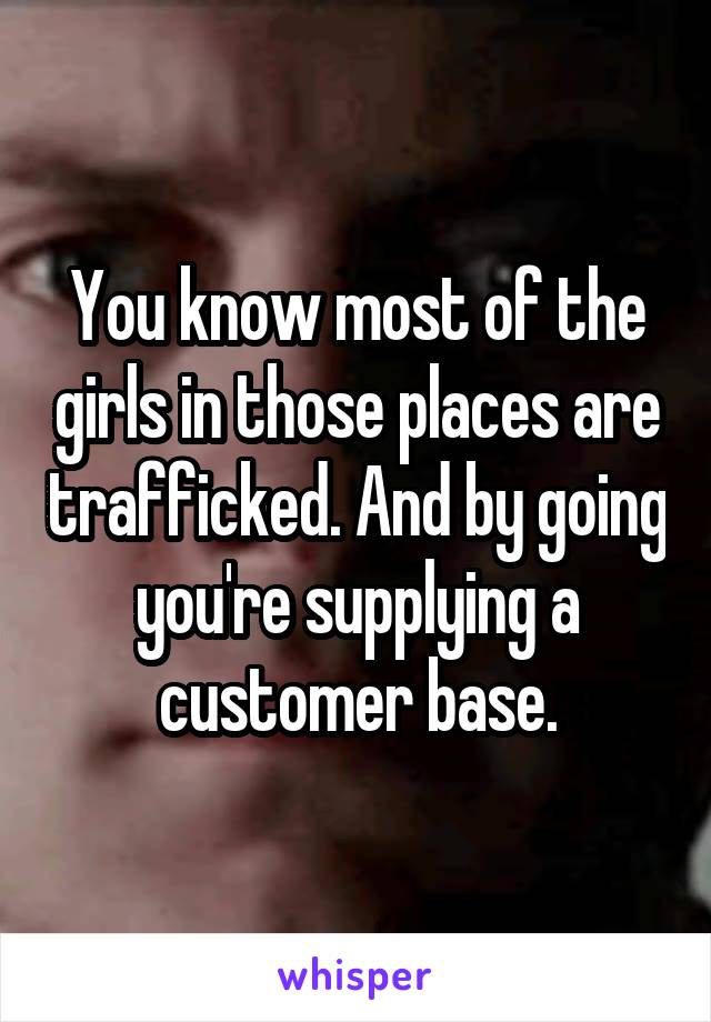 You know most of the girls in those places are trafficked. And by going you're supplying a customer base.