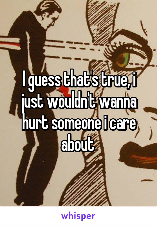I guess that's true, i just wouldn't wanna hurt someone i care about 