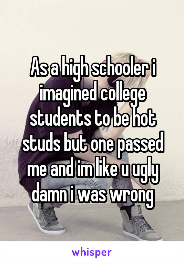 As a high schooler i imagined college students to be hot studs but one passed me and im like u ugly damn i was wrong
