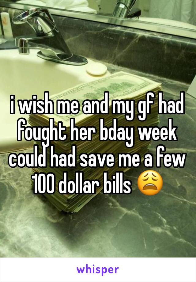 i wish me and my gf had fought her bday week could had save me a few 100 dollar bills 😩