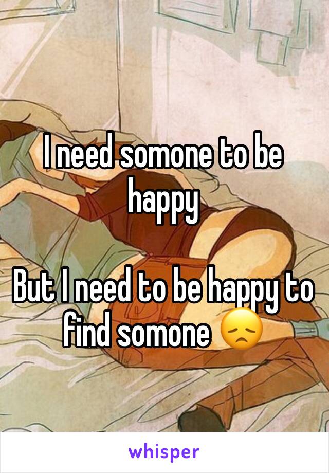 I need somone to be happy 

But I need to be happy to find somone 😞