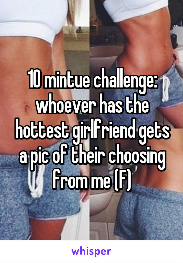10 mintue challenge: whoever has the hottest girlfriend gets a pic of their choosing from me (F)
