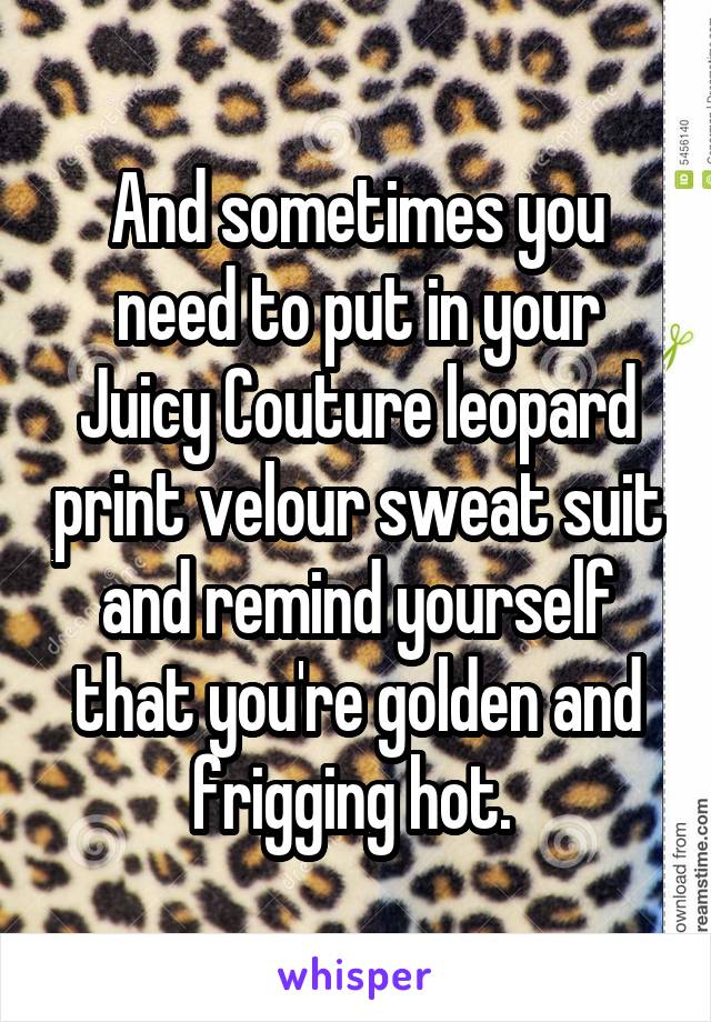 And sometimes you need to put in your Juicy Couture leopard print velour sweat suit and remind yourself that you're golden and frigging hot. 