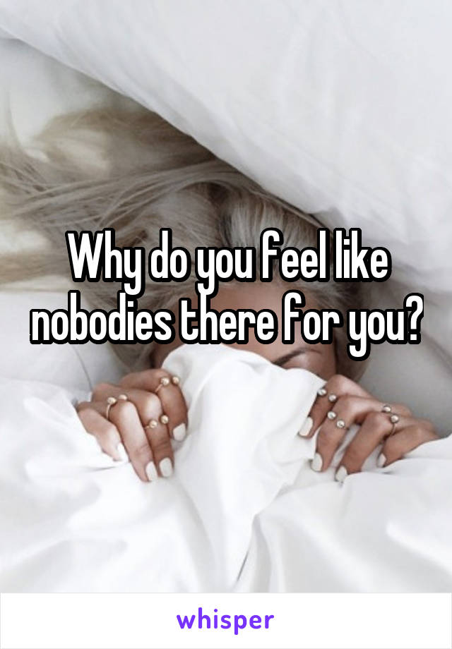 Why do you feel like nobodies there for you? 