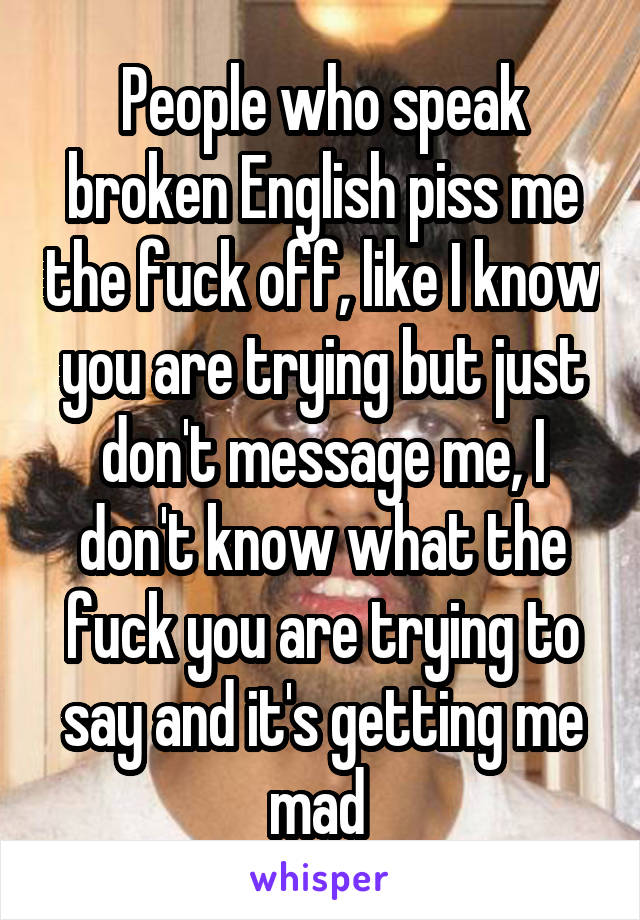 People who speak broken English piss me the fuck off, like I know you are trying but just don't message me, I don't know what the fuck you are trying to say and it's getting me mad 