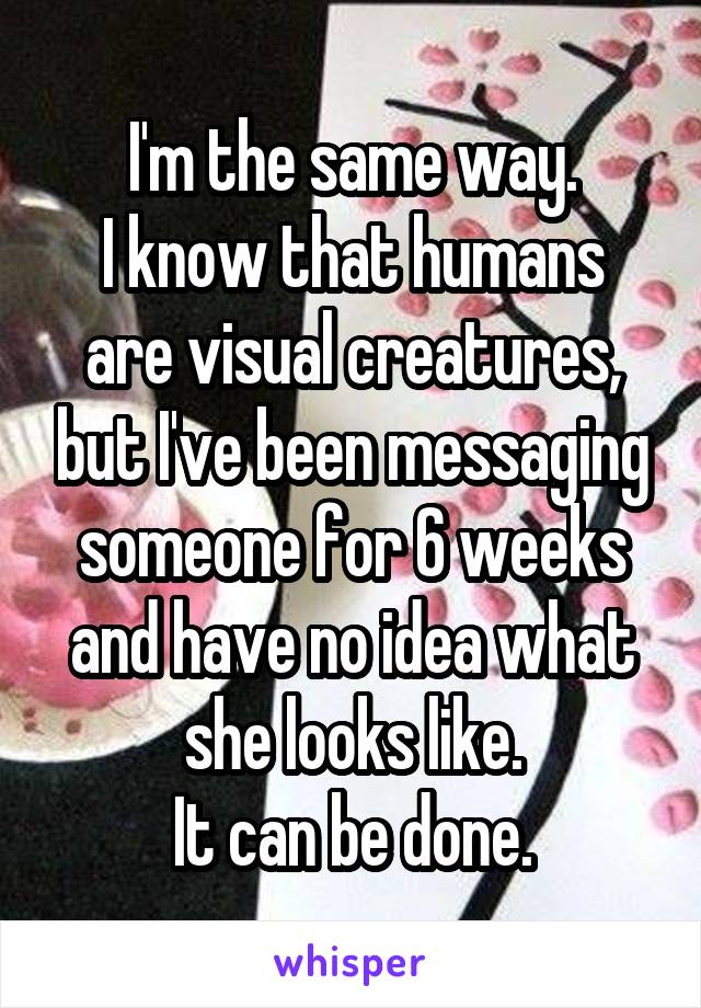 I'm the same way.
I know that humans are visual creatures, but I've been messaging someone for 6 weeks and have no idea what she looks like.
It can be done.