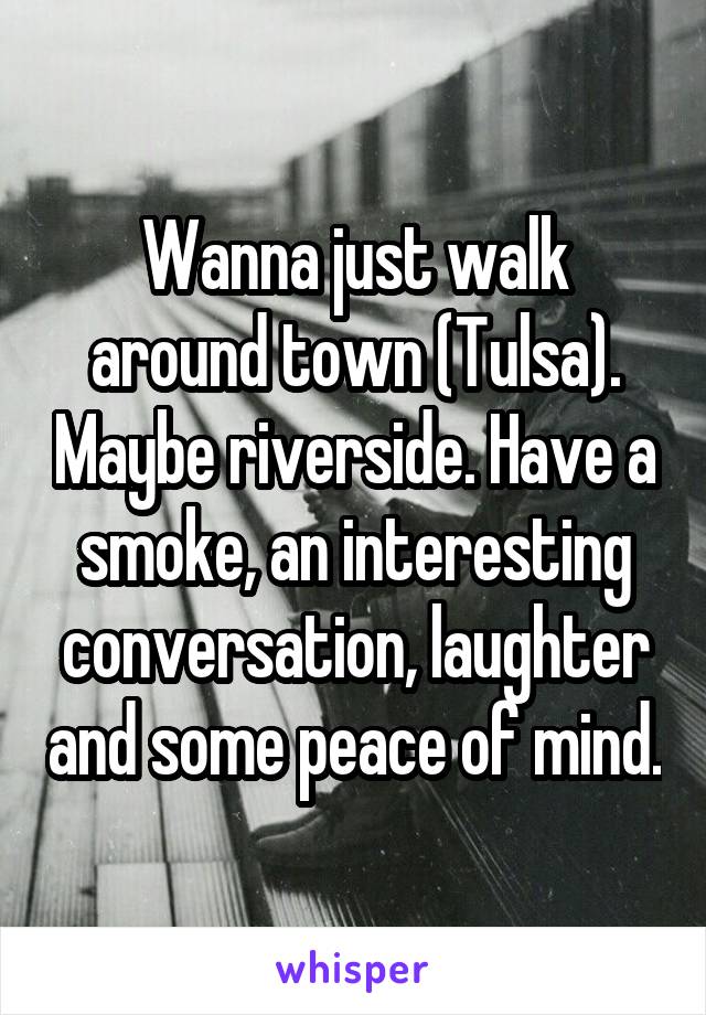 Wanna just walk around town (Tulsa). Maybe riverside. Have a smoke, an interesting conversation, laughter and some peace of mind.