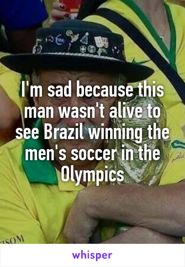 I'm sad because this man wasn't alive to see Brazil winning the men's soccer in the Olympics