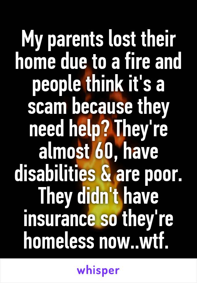 My parents lost their home due to a fire and people think it's a scam because they need help? They're almost 60, have disabilities & are poor. They didn't have insurance so they're homeless now..wtf. 