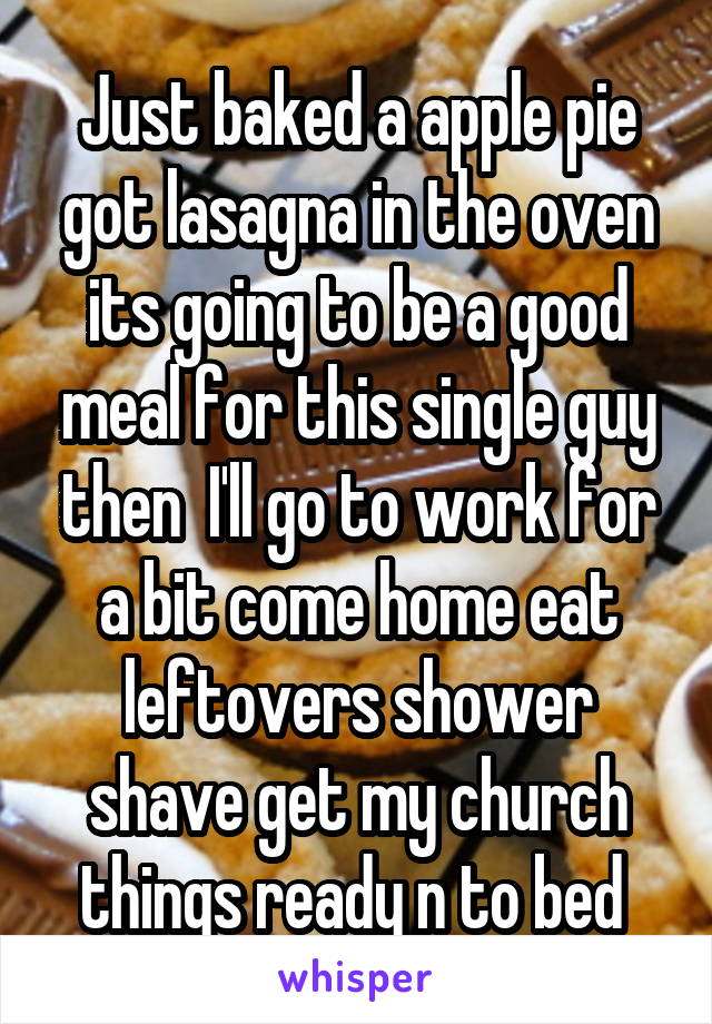 Just baked a apple pie got lasagna in the oven its going to be a good meal for this single guy then  I'll go to work for a bit come home eat leftovers shower shave get my church things ready n to bed 