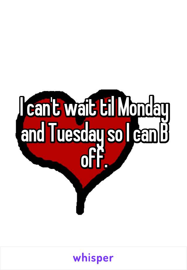 I can't wait til Monday and Tuesday so I can B off.