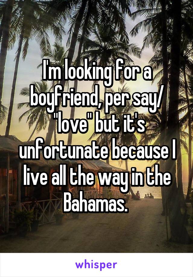 I'm looking for a boyfriend, per say/
 "love" but it's unfortunate because I live all the way in the Bahamas. 