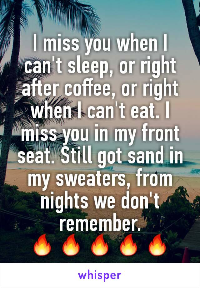 I miss you when I can't sleep, or right after coffee, or right when I can't eat. I miss you in my front seat. Still got sand in my sweaters, from nights we don't remember.
🔥🔥🔥🔥🔥