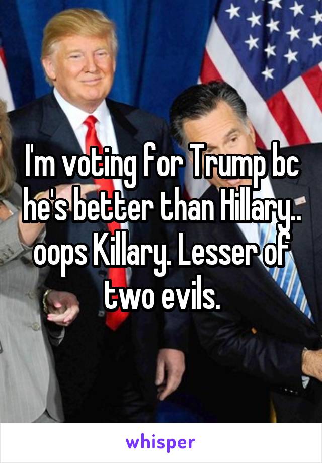 I'm voting for Trump bc he's better than Hillary.. oops Killary. Lesser of two evils.
