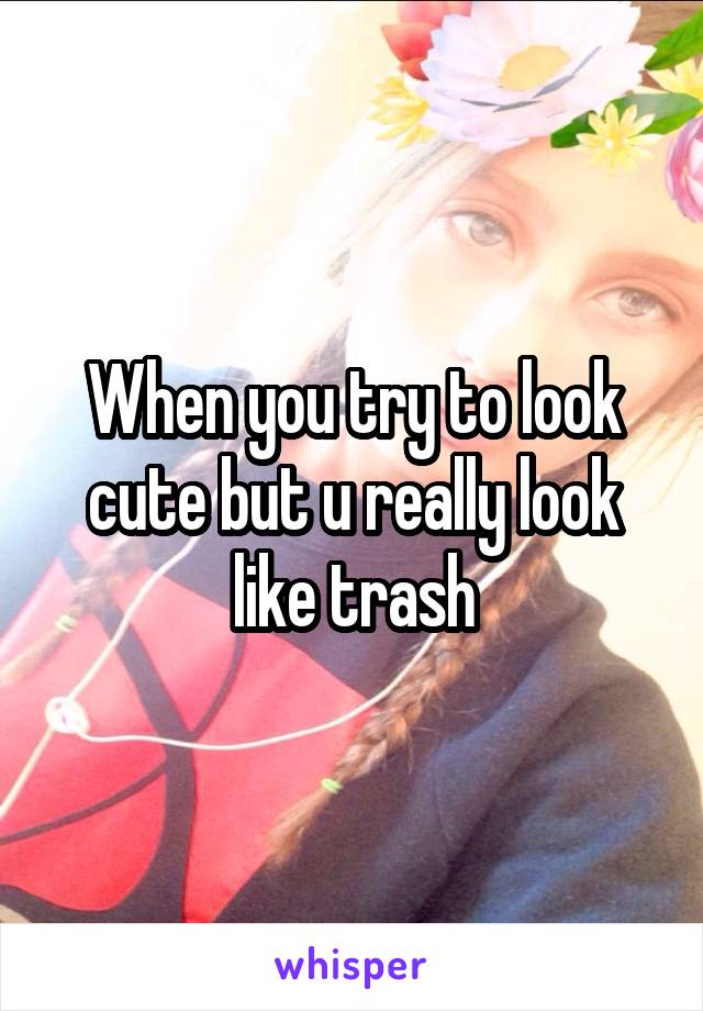When you try to look cute but u really look like trash