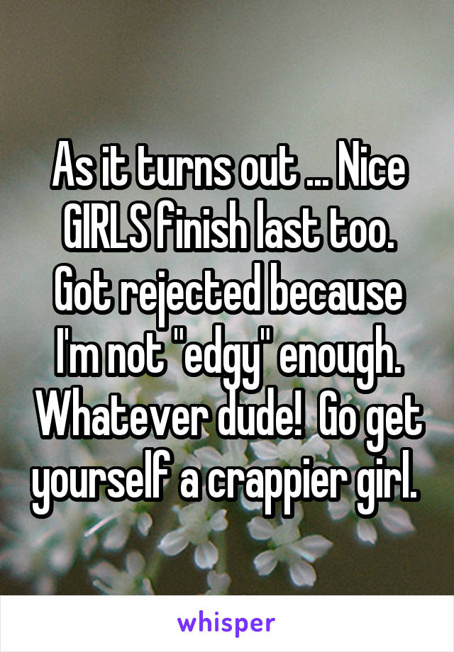 As it turns out ... Nice GIRLS finish last too. Got rejected because I'm not "edgy" enough. Whatever dude!  Go get yourself a crappier girl. 