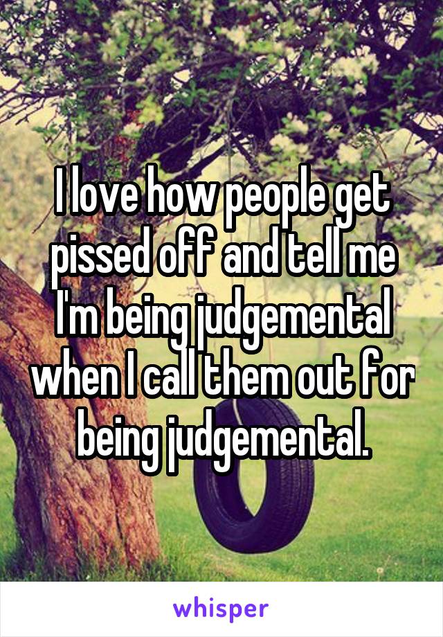 I love how people get pissed off and tell me I'm being judgemental when I call them out for being judgemental.