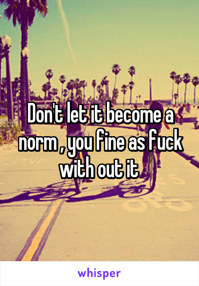 Don't let it become a norm , you fine as fuck with out it 