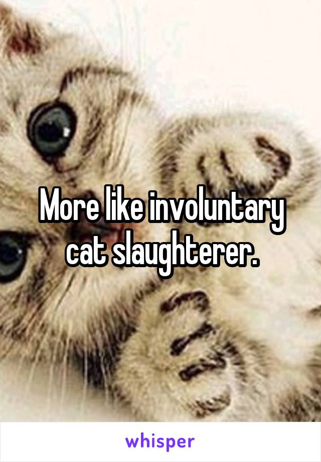 More like involuntary cat slaughterer.