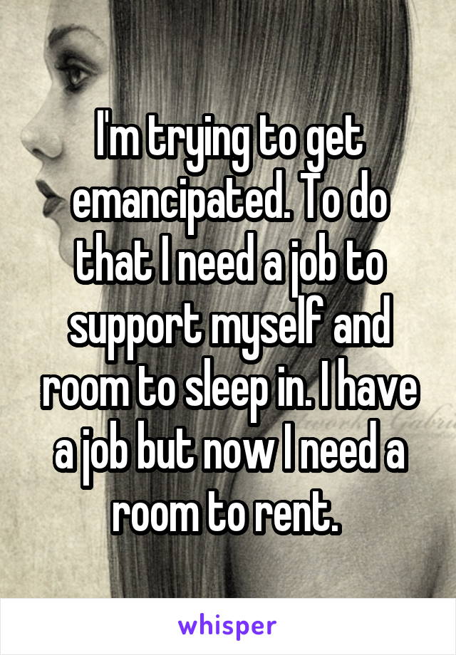 I'm trying to get emancipated. To do that I need a job to support myself and room to sleep in. I have a job but now I need a room to rent. 