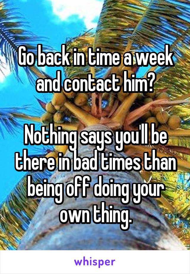 Go back in time a week and contact him?

Nothing says you'll be there in bad times than being off doing your own thing.