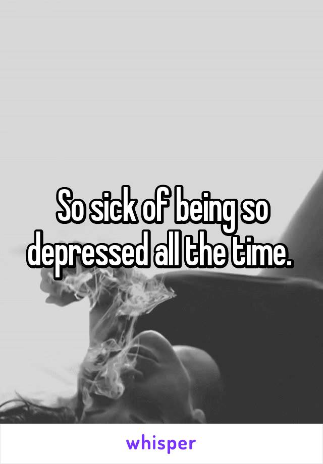 So sick of being so depressed all the time. 