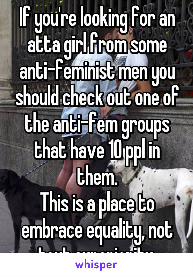 If you're looking for an atta girl from some anti-feminist men you should check out one of the anti-fem groups that have 10 ppl in them.
This is a place to embrace equality, not tout superiority.